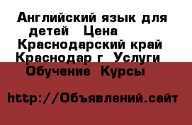 Английский язык для детей › Цена ­ 300 - Краснодарский край, Краснодар г. Услуги » Обучение. Курсы   